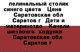 пелинальный столик синего цвета › Цена ­ 700 - Саратовская обл., Саратов г. Дети и материнство » Качели, шезлонги, ходунки   . Саратовская обл.,Саратов г.